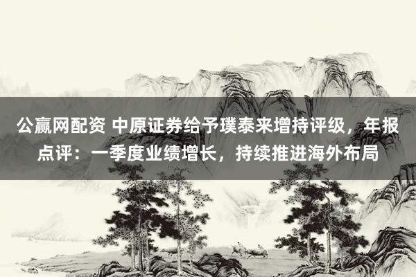 公赢网配资 中原证券给予璞泰来增持评级，年报点评：一季度业绩增长，持续推进海外布局