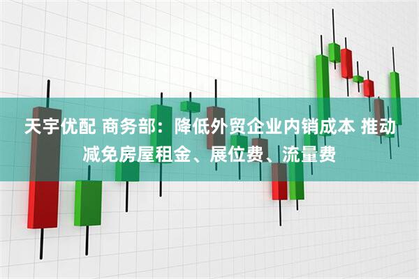 天宇优配 商务部：降低外贸企业内销成本 推动减免房屋租金、展位费、流量费