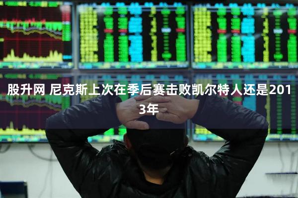 股升网 尼克斯上次在季后赛击败凯尔特人还是2013年