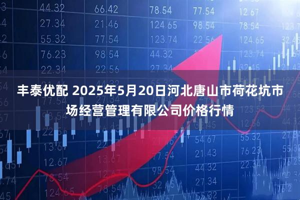 丰泰优配 2025年5月20日河北唐山市荷花坑市场经营管理有限公司价格行情