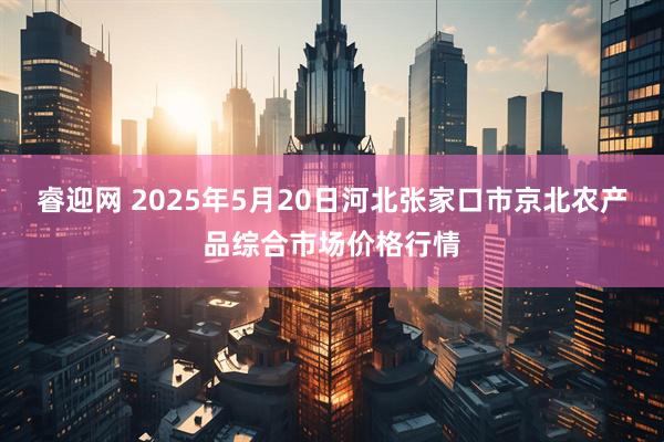 睿迎网 2025年5月20日河北张家口市京北农产品综合市场价格行情
