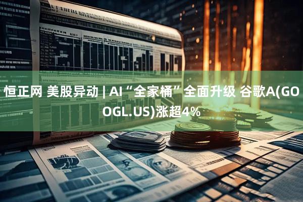 恒正网 美股异动 | AI“全家桶”全面升级 谷歌A(GOOGL.US)涨超4%