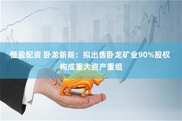 恒盈配资 卧龙新能：拟出售卧龙矿业90%股权 构成重大资产重组