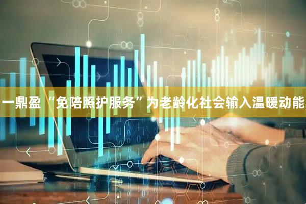 一鼎盈 “免陪照护服务”为老龄化社会输入温暖动能