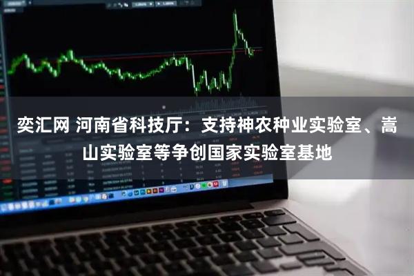 奕汇网 河南省科技厅：支持神农种业实验室、嵩山实验室等争创国家实验室基地