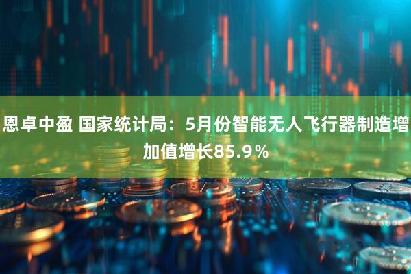 恩卓中盈 国家统计局：5月份智能无人飞行器制造增加值增长85.9％