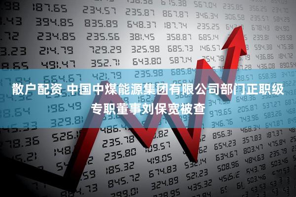 散户配资 中国中煤能源集团有限公司部门正职级专职董事刘保宽被查