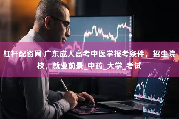 杠杆配资网 广东成人高考中医学报考条件，招生院校，就业前景_中药_大学_考试