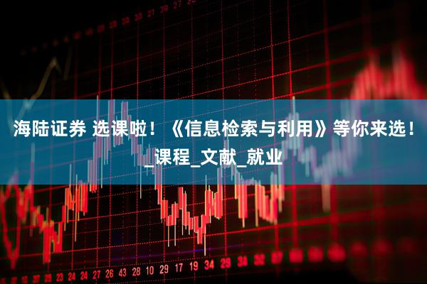海陆证券 选课啦！《信息检索与利用》等你来选！_课程_文献_就业