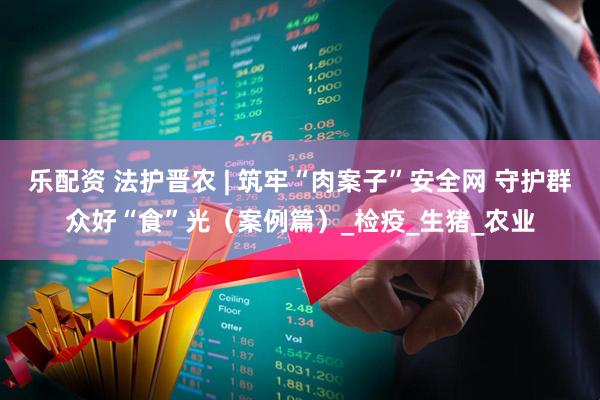 乐配资 法护晋农 | 筑牢“肉案子”安全网 守护群众好“食”光（案例篇）_检疫_生猪_农业