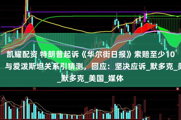 凯耀配资 特朗普起诉《华尔街日报》索赔至少100亿美元，与爱泼斯坦关系引猜测，回应：坚决应诉_默多克_美国_媒体