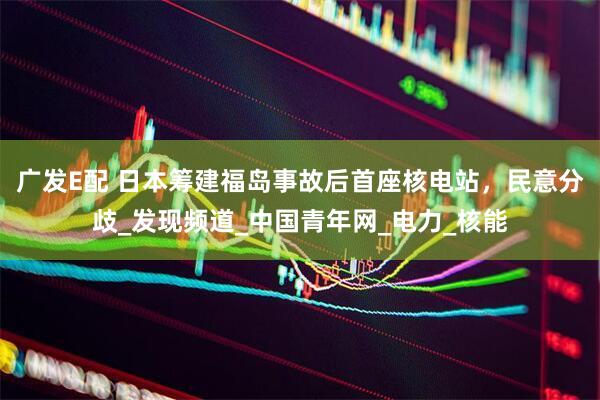 广发E配 日本筹建福岛事故后首座核电站，民意分歧_发现频道_中国青年网_电力_核能