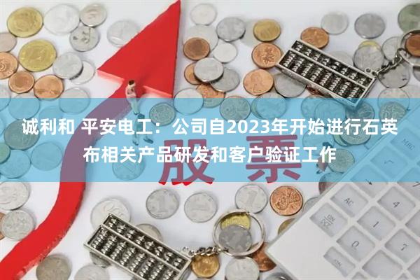 诚利和 平安电工：公司自2023年开始进行石英布相关产品研发和客户验证工作