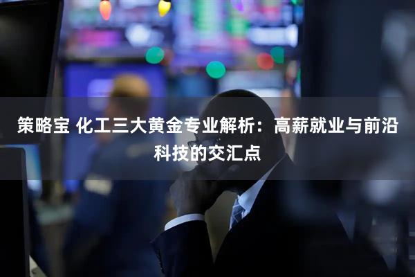 策略宝 化工三大黄金专业解析：高薪就业与前沿科技的交汇点