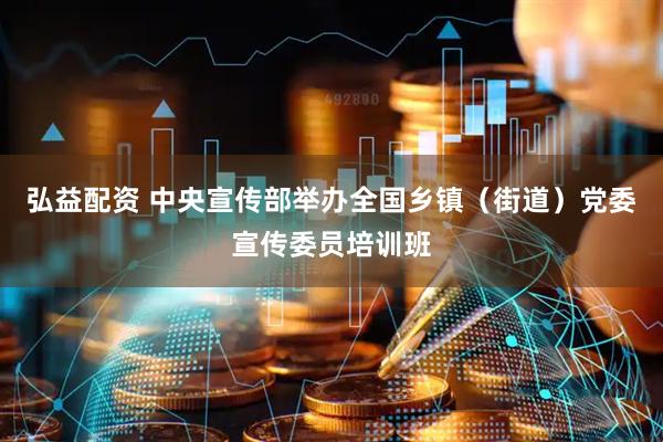 弘益配资 中央宣传部举办全国乡镇（街道）党委宣传委员培训班